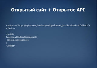 Открытый сайт + Открытое API


<script src=/slideshow/apps2/8096012/"https:/api.vk.com/method/wall.get?owner_id=1&callback=vkCallback">
</script>

<script>
function vkCallback(response) {
 console.log(response);
}
</script>
 