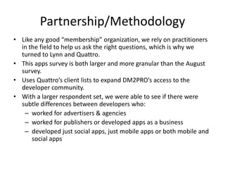 Partnership/MethodologyLike any good “membership” organization, we rely on practitioners in the field to help us ask the right questions, which is why we turned to Lynn and Quattro. This apps survey is both larger and more granular than the August survey. Uses Quattro’s client lists to expand DM2PRO’s access to the developer community. With a larger respondent set, we were able to see if there were subtle differences between developers who:worked for advertisers & agenciesworked for publishers or developed apps as a businessdeveloped just social apps, just mobile apps or both mobile and social apps