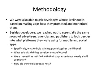 MethodologyWe were also able to ask developers whose livelihood is based on making apps how they promoted and monetized them. Besides developers, we reached out to essentially the same group of advertisers, agencies and publishers to look deeper into what platforms they were using for mobile and social apps:Specifically, was Android gaining ground against the iPhone?What ad units did they consider most effective?Were they still as satisfied with their apps experience nearly a half year later?How did they feel about ad nets? 
