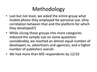 MethodologyLast but not least, we asked the entire group what mobile phone they employed for personal use. (Any correlation between that and the platform for which they developed?)While slicing these groups into more categories reduced the sample size on some questions considerably, we reached an almost equal number of developers vs. advertisers and agencies, and a higher number of publishers overall.We had more than 605 respondents by 12/10
