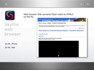 Web browser that converts Flash video to HTML5
                on the fly.



Skyfire
web
browser

$2.99, iPhone

$4.99, iPad
 
