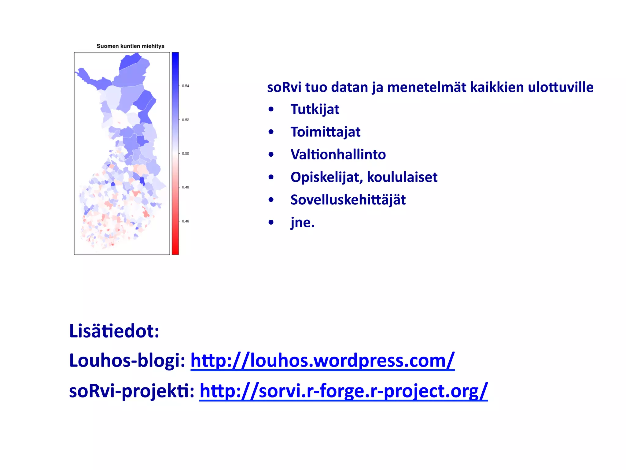 soRvi	
  tuo	
  datan	
  ja	
  menetelmät	
  kaikkien	
  uloNuville	
  
                            •  Tutkijat	
  
                            •  ToimiNajat	
  
                            •  Val;onhallinto	
  
                            •  Opiskelijat,	
  koululaiset	
  
                            •  SovelluskehiNäjät	
  
                            •  jne.	
  




Lisä;edot:	
  
Louhos-­‐blogi:	
  hNp://louhos.wordpress.com/	
  
soRvi-­‐projek;:	
  hNp://sorvi.r-­‐forge.r-­‐project.org/	
  
 