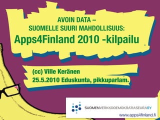 AVOIN DATA –
   SUOMELLE SUURI MAHDOLLISUUS:
Apps4Finland 2010 -kilpailu

    (cc) Ville Keränen
    25.5.2010 Eduskunta, pikkuparlam.




                                 www.apps4ﬁnland.ﬁ
 