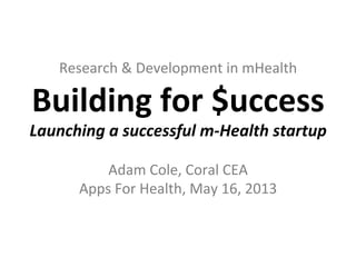 Research	
  &	
  Development	
  in	
  mHealth	
  
Building	
  for	
  $uccess	
  
Launching	
  a	
  successful	
  m-­‐Health	
  startup	
  
	
  	
  
Adam	
  Cole,	
  Coral	
  CEA	
  
Apps	
  For	
  Health,	
  May	
  16,	
  2013	
  
 