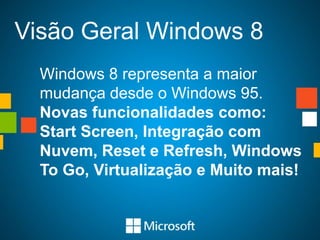 Visão Geral Windows 8
  Windows 8 representa a maior
  mudança desde o Windows 95.
  Novas funcionalidades como:
  Start Screen, Integração com
  Nuvem, Reset e Refresh, Windows
  To Go, Virtualização e Muito mais!
 