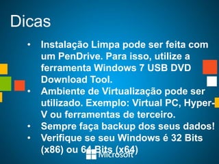 Dicas
  •   Instalação Limpa pode ser feita com
      um PenDrive. Para isso, utilize a
      ferramenta Windows 7 USB DVD
      Download Tool.
  •   Ambiente de Virtualização pode ser
      utilizado. Exemplo: Virtual PC, Hyper-
      V ou ferramentas de terceiro.
  •   Sempre faça backup dos seus dados!
  •   Verifique se seu Windows é 32 Bits
      (x86) ou 64 Bits (x64)
 