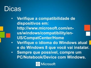 Dicas
  •   Verifique a compatibilidade de
      dispositivos em:
      http://www.microsoft.com/en-
      us/windows/compatibility/en-
      US/CompatCenter/Home
  •   Verifique o idioma do Windows atual
      e do Windows 8 que você vai instalar.
  •   Sempre que possível, compre um
      PC/Notebook/Device com Windows.
 