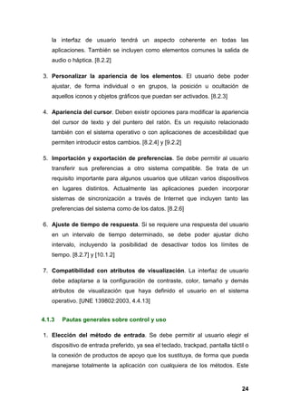 la interfaz de usuario tendrá un aspecto coherente en todas las
aplicaciones. También se incluyen como elementos comunes la salida de
audio o háptica. [8.2.2]
3. Personalizar la apariencia de los elementos. El usuario debe poder
ajustar, de forma individual o en grupos, la posición u ocultación de
aquellos iconos y objetos gráficos que puedan ser activados. [8.2.3]
4. Apariencia del cursor. Deben existir opciones para modificar la apariencia
del cursor de texto y del puntero del ratón. Es un requisito relacionado
también con el sistema operativo o con aplicaciones de accesibilidad que
permiten introducir estos cambios. [8.2.4] y [9.2.2]
5. Importación y exportación de preferencias. Se debe permitir al usuario
transferir sus preferencias a otro sistema compatible. Se trata de un
requisito importante para algunos usuarios que utilizan varios dispositivos
en lugares distintos. Actualmente las aplicaciones pueden incorporar
sistemas de sincronización a través de Internet que incluyen tanto las
preferencias del sistema como de los datos. [8.2.6]
6. Ajuste de tiempo de respuesta. Si se requiere una respuesta del usuario
en un intervalo de tiempo determinado, se debe poder ajustar dicho
intervalo, incluyendo la posibilidad de desactivar todos los límites de
tiempo. [8.2.7] y [10.1.2]
7. Compatibilidad con atributos de visualización. La interfaz de usuario
debe adaptarse a la configuración de contraste, color, tamaño y demás
atributos de visualización que haya definido el usuario en el sistema
operativo. [UNE 139802:2003, 4.4.13]
4.1.3 Pautas generales sobre control y uso
1. Elección del método de entrada. Se debe permitir al usuario elegir el
dispositivo de entrada preferido, ya sea el teclado, trackpad, pantalla táctil o
la conexión de productos de apoyo que los sustituya, de forma que pueda
manejarse totalmente la aplicación con cualquiera de los métodos. Este
24
 