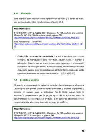4.3.8 Multimedia
Este apartado tiene relación con la reproducción de vídeo y la salida de audio.
Ver también Audio, video y multimedia en el punto 6.5.4.
Más información:
ETSI EG 202 116 V1.2.1 (2002-09) – Guidelines for ICT products and services;
'Design for All'. (7.4.1 Multimedia terminals, página 69)
http://webapp.etsi.org/workprogram/Report_WorkItem.asp?WKI_ID=30425
Web Accessibility – Multimedia:
https://www.webaccessibility.com/best_practices.php?technology_platform_id=
19
1. Control de reproducción multimedia. La aplicación debe proporcionar
controles de reproducción para reproducir, pausar, saltar y avanzar o
retroceder. Cuando no se proporcionan estos controles y el contenido
multimedia se activa por defecto automáticamente, los usuarios de lectores
de pantalla pueden tener dificultades para controlar la información de salida
que simultáneamente se produce en la interfaz. [10.8.1] y [10.8.2]
4.4 Soporte al usuario
El soporte al usuario engloba todos los tipos de información que se ofrecen al
usuario para que pueda utilizar de forma adecuada y eficiente el producto o
servicio, en nuestro caso, la aplicación. Por lo tanto, incluye tanto la
información proporcionada por la propia ayuda de la aplicación, como la
documentación que acompaña al producto, o los servicios adicionales que el
proveedor facilita a través de Internet o, incluso, por teléfono.
Más información:
ETSI EG 202 116 V1.2.1 (2002-09) – Guidelines for ICT products and services;
'Design for All'. (7.8 User Support, página 74)
http://webapp.etsi.org/workprogram/Report_WorkItem.asp?WKI_ID=30425
45
 