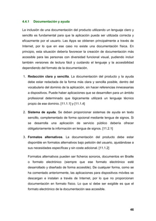 4.4.1 Documentación y ayuda
La inclusión de una documentación del producto utilizando un lenguaje claro y
sencillo es fundamental para que la aplicación pueda ser utilizada correcta y
eficazmente por el usuario. Las Apps se obtienen principalmente a través de
Internet, por lo que en ese caso no existe una documentación física. En
principio, esta situación debería favorecer la creación de documentación más
accesible para las personas con diversidad funcional visual, pudiendo incluir
también versiones de lectura fácil y cuidando el lenguaje y la accesibilidad
dependiendo del formato de la documentación.
1. Redacción clara y sencilla. La documentación del producto y la ayuda
debe estar redactada de la forma más clara y sencilla posible, dentro del
vocabulario del dominio de la aplicación, sin hacer referencias innecesarias
a dispositivos. Puede haber aplicaciones que se desarrollen para un ámbito
profesional determinado que lógicamente utilizará un lenguaje técnico
propio de ese dominio. [11.1.1] y [11.1.4]
2. Sistema de ayuda. Se deben proporcionar sistemas de ayuda en texto
sencillo, complementado de forma opcional mediante lengua de signos. Si
se desarrolla una aplicación de servicio público debería ofrecer
obligatoriamente la información en lengua de signos. [11.2.1]
3. Formatos alternativos. La documentación del producto debe estar
disponible en formatos alternativos bajo petición del usuario, ajustándose a
sus necesidades específicas y sin coste adicional. [11.1.2]
Formatos alternativos pueden ser ficheros sonoros, documentos en Braille
o formato electrónico (siempre que ese formato electrónico esté
desarrollado y diseñado de forma accesible). De cualquier forma, como se
ha comentado anteriormente, las aplicaciones para dispositivos móviles se
descargan e instalan a través de Internet, por lo que no proporcionan
documentación en formato físico. Lo que sí debe ser exigible es que el
formato electrónico de la documentación sea accesible.
46
 