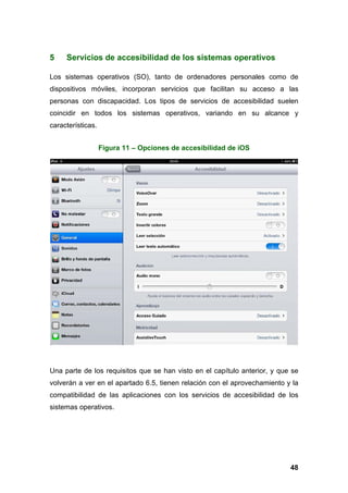 5 Servicios de accesibilidad de los sistemas operativos
Los sistemas operativos (SO), tanto de ordenadores personales como de
dispositivos móviles, incorporan servicios que facilitan su acceso a las
personas con discapacidad. Los tipos de servicios de accesibilidad suelen
coincidir en todos los sistemas operativos, variando en su alcance y
características.
Figura 11 – Opciones de accesibilidad de iOS
48
Una parte de los requisitos que se han visto en el capítulo anterior, y que se
volverán a ver en el apartado 6.5, tienen relación con el aprovechamiento y la
compatibilidad de las aplicaciones con los servicios de accesibilidad de los
sistemas operativos.
 