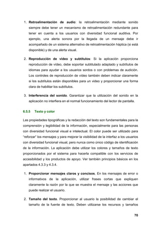 1. Retroalimentación de audio: la retroalimentación mediante sonido
siempre debe tener un mecanismo de retroalimentación redundante para
tener en cuenta a los usuarios con diversidad funcional auditiva. Por
ejemplo, una alerta sonora por la llegada de un mensaje debe ir
acompañado de un sistema alternativo de retroalimentación háptica (si está
disponible) y de una alerta visual.
2. Reproducción de vídeo y subtítulos: Si la aplicación proporciona
reproducción de vídeo, debe soportar subtitulado adaptado y subtítulos de
idiomas para ayudar a los usuarios sordos o con problemas de audición.
Los controles de reproducción de vídeo también deben indicar claramente
si los subtítulos están disponibles para un video y proporcionar una forma
clara de habilitar los subtítulos.
3. Interferencia del sonido. Garantizar que la utilización del sonido en la
aplicación no interfiera en el normal funcionamiento del lector de pantalla.
6.5.5 Texto y color
Las propiedades tipográficas y la redacción del texto son fundamentales para la
comprensión y legibilidad de la información, especialmente para las personas
con diversidad funcional visual e intelectual. El color puede ser utilizado para
“reforzar” los mensajes y para mejorar la visibilidad de la interfaz a los usuarios
con diversidad funcional visual, pero nunca como único código de identificación
de la información. La aplicación debe utilizar los colores y tamaños de texto
proporcionados por el sistema para hacerla compatible con los servicios de
accesibilidad y los productos de apoyo. Ver también principios básicos en los
apartados 4.3.3 y 4.3.4.
1. Proporcionar mensajes claros y concisos. En los mensajes de error o
informativos de la aplicación, utilizar frases cortas que expliquen
claramente la razón por la que se muestra el mensaje y las acciones que
puede realizar el usuario.
2. Tamaño del texto. Proporcionar al usuario la posibilidad de cambiar el
tamaño de la fuente de texto. Deben utilizarse los recursos y tamaños
70
 