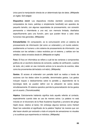 único para la manipulación directa de un determinado tipo de datos. (Wikipedia
en inglés: GUI widget)
Dispositivo móvil: Los dispositivos móviles (también conocidos como
computadora de mano, palmtop o simplemente handheld) son aparatos de
pequeño tamaño, con algunas capacidades de procesamiento, con conexión
permanente o intermitente a una red, con memoria limitada, diseñados
específicamente para una función, pero que pueden llevar a cabo otras
funciones más generales. (Wikipedia)
Entrada/Salida: En computación, es la comunicación entre un sistema de
procesamiento de información (tal como un ordenador) y el mundo exterior,
posiblemente un humano u otro sistema de procesamiento de información. Las
entradas son las señales o datos recibidos por el sistema, y salidas son las
señales o datos enviados desde él. (Wikipedia en inglés)
Foco. El foco en informática se refiere a cuál de las ventanas o componentes
gráficos de un escritorio (botones de comando, casillas de verificación, cuadros
de texto, etc.) están en ese momento activos (a la escucha de eventos, tales
como los provenientes del teclado o el ratón). (Wikipedia)
Gestos. El acceso al ordenador con pantalla táctil se realiza a través de
acciones con los dedos sobre la pantalla, denominados gestos. Los gestos
incluyen toques o deslizamientos sobre la pantalla y, dependiendo de la
tecnología táctil, se pueden definir con la utilización de varios dedos
simultáneamente. El sistema operativo permite la personalización de los gestos
por el usuario. (TecnoAccesible)
Háptica. Estrictamente hablando significa todo aquello referido al contacto,
especialmente cuando éste se usa de manera activa. La palabra no está
incluida en el diccionario de la Real Academia Española y proviene del griego
háptō (tocar, relativo al tacto). Sin embargo algunos teóricos como Herbert
Read han extendido el significado de la palabra 'háptica' de manera que con
ella hacen alusión por exclusión a todo el conjunto de sensaciones no visuales
y no auditivas que experimenta un individuo. (Wikipedia)
88
 