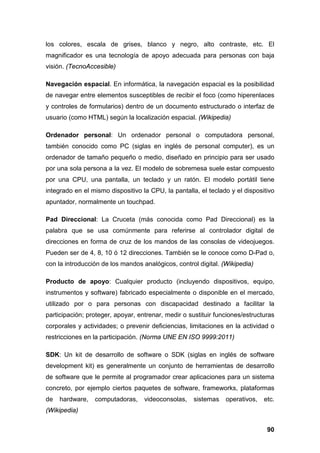 los colores, escala de grises, blanco y negro, alto contraste, etc. El
magnificador es una tecnología de apoyo adecuada para personas con baja
visión. (TecnoAccesible)
Navegación espacial. En informática, la navegación espacial es la posibilidad
de navegar entre elementos susceptibles de recibir el foco (como hiperenlaces
y controles de formularios) dentro de un documento estructurado o interfaz de
usuario (como HTML) según la localización espacial. (Wikipedia)
Ordenador personal: Un ordenador personal o computadora personal,
también conocido como PC (siglas en inglés de personal computer), es un
ordenador de tamaño pequeño o medio, diseñado en principio para ser usado
por una sola persona a la vez. El modelo de sobremesa suele estar compuesto
por una CPU, una pantalla, un teclado y un ratón. El modelo portátil tiene
integrado en el mismo dispositivo la CPU, la pantalla, el teclado y el dispositivo
apuntador, normalmente un touchpad.
Pad Direccional: La Cruceta (más conocida como Pad Direccional) es la
palabra que se usa comúnmente para referirse al controlador digital de
direcciones en forma de cruz de los mandos de las consolas de videojuegos.
Pueden ser de 4, 8, 10 ó 12 direcciones. También se le conoce como D-Pad o,
con la introducción de los mandos analógicos, control digital. (Wikipedia)
Producto de apoyo: Cualquier producto (incluyendo dispositivos, equipo,
instrumentos y software) fabricado especialmente o disponible en el mercado,
utilizado por o para personas con discapacidad destinado a facilitar la
participación; proteger, apoyar, entrenar, medir o sustituir funciones/estructuras
corporales y actividades; o prevenir deficiencias, limitaciones en la actividad o
restricciones en la participación. (Norma UNE EN ISO 9999:2011)
SDK: Un kit de desarrollo de software o SDK (siglas en inglés de software
development kit) es generalmente un conjunto de herramientas de desarrollo
de software que le permite al programador crear aplicaciones para un sistema
concreto, por ejemplo ciertos paquetes de software, frameworks, plataformas
de hardware, computadoras, videoconsolas, sistemas operativos, etc.
(Wikipedia)
90
 