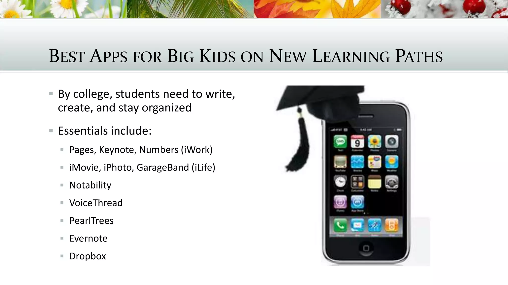 BEST APPS FOR BIG KIDS ON NEW LEARNING PATHS
 By college, students need to write,
create, and stay organized
 Essentials include:
 Pages, Keynote, Numbers (iWork)
 iMovie, iPhoto, GarageBand (iLife)
 Notability
 VoiceThread
 PearlTrees
 Evernote
 Dropbox
 