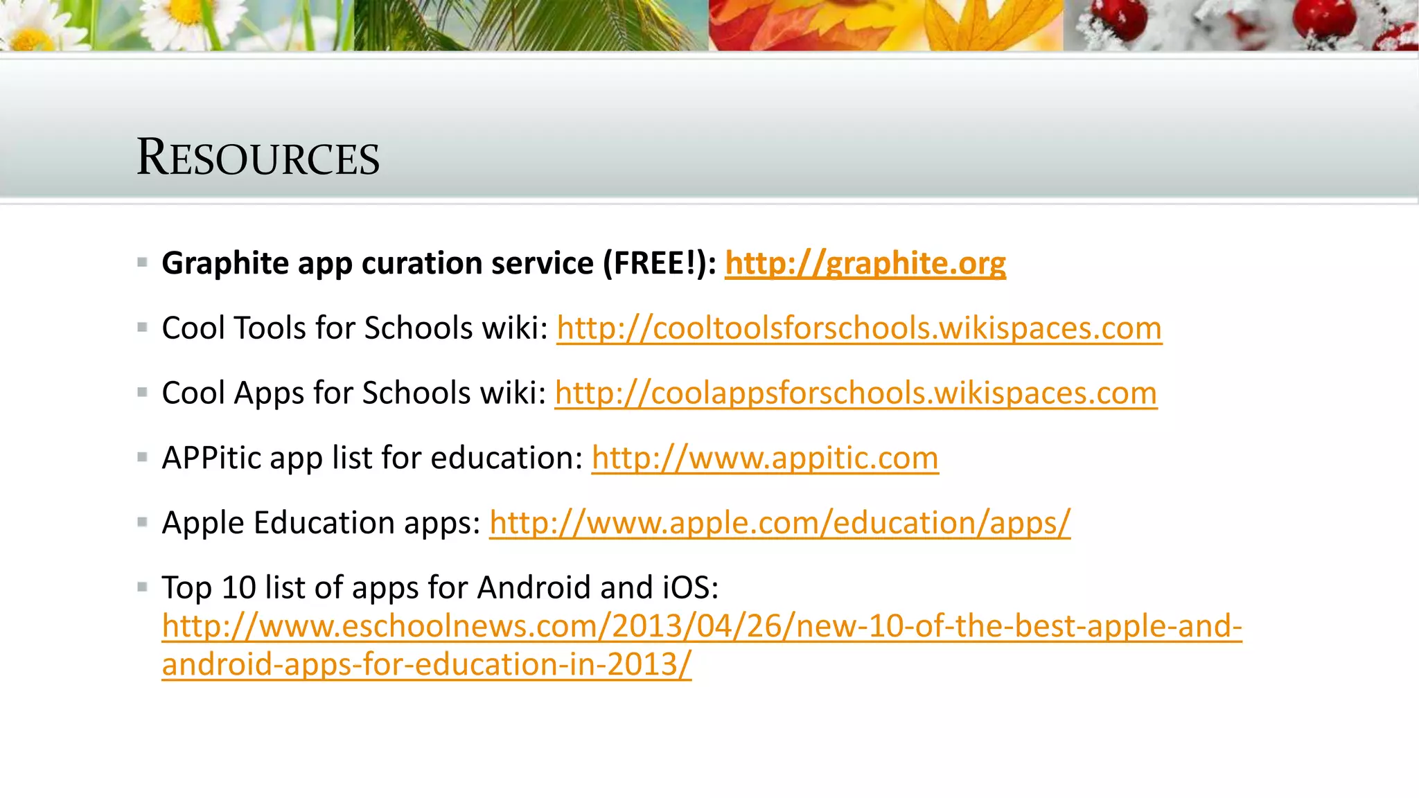 RESOURCES
 Graphite app curation service (FREE!): http://graphite.org
 Cool Tools for Schools wiki: http://cooltoolsforschools.wikispaces.com
 Cool Apps for Schools wiki: http://coolappsforschools.wikispaces.com
 APPitic app list for education: http://www.appitic.com
 Apple Education apps: http://www.apple.com/education/apps/
 Top 10 list of apps for Android and iOS:
http://www.eschoolnews.com/2013/04/26/new-10-of-the-best-apple-and-
android-apps-for-education-in-2013/
 