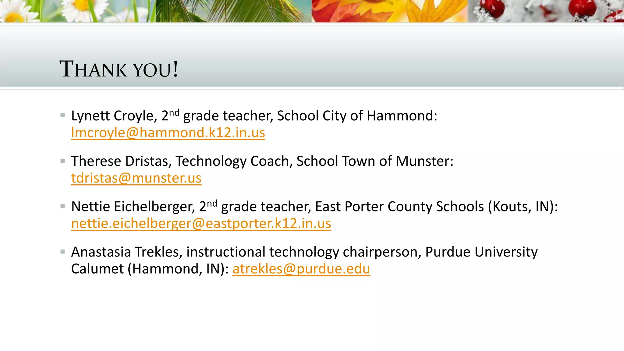 THANK YOU!
 Lynett Croyle, 2nd grade teacher, School City of Hammond:
lmcroyle@hammond.k12.in.us
 Therese Dristas, Technology Coach, School Town of Munster:
tdristas@munster.us
 Nettie Eichelberger, 2nd grade teacher, East Porter County Schools (Kouts, IN):
nettie.eichelberger@eastporter.k12.in.us
 Anastasia Trekles, instructional technology chairperson, Purdue University
Calumet (Hammond, IN): atrekles@purdue.edu
 