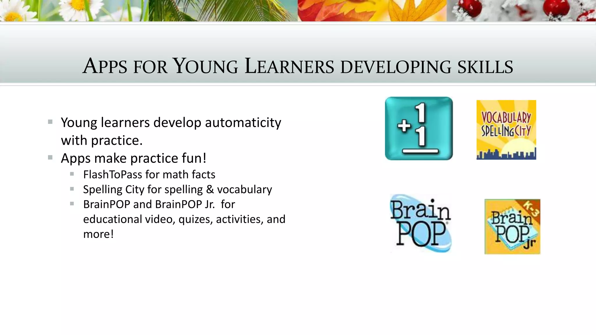 APPS FOR YOUNG LEARNERS DEVELOPING SKILLS
 Young learners develop automaticity
with practice.
 Apps make practice fun!
 FlashToPass for math facts
 Spelling City for spelling & vocabulary
 BrainPOP and BrainPOP Jr. for
educational video, quizes, activities, and
more!
 