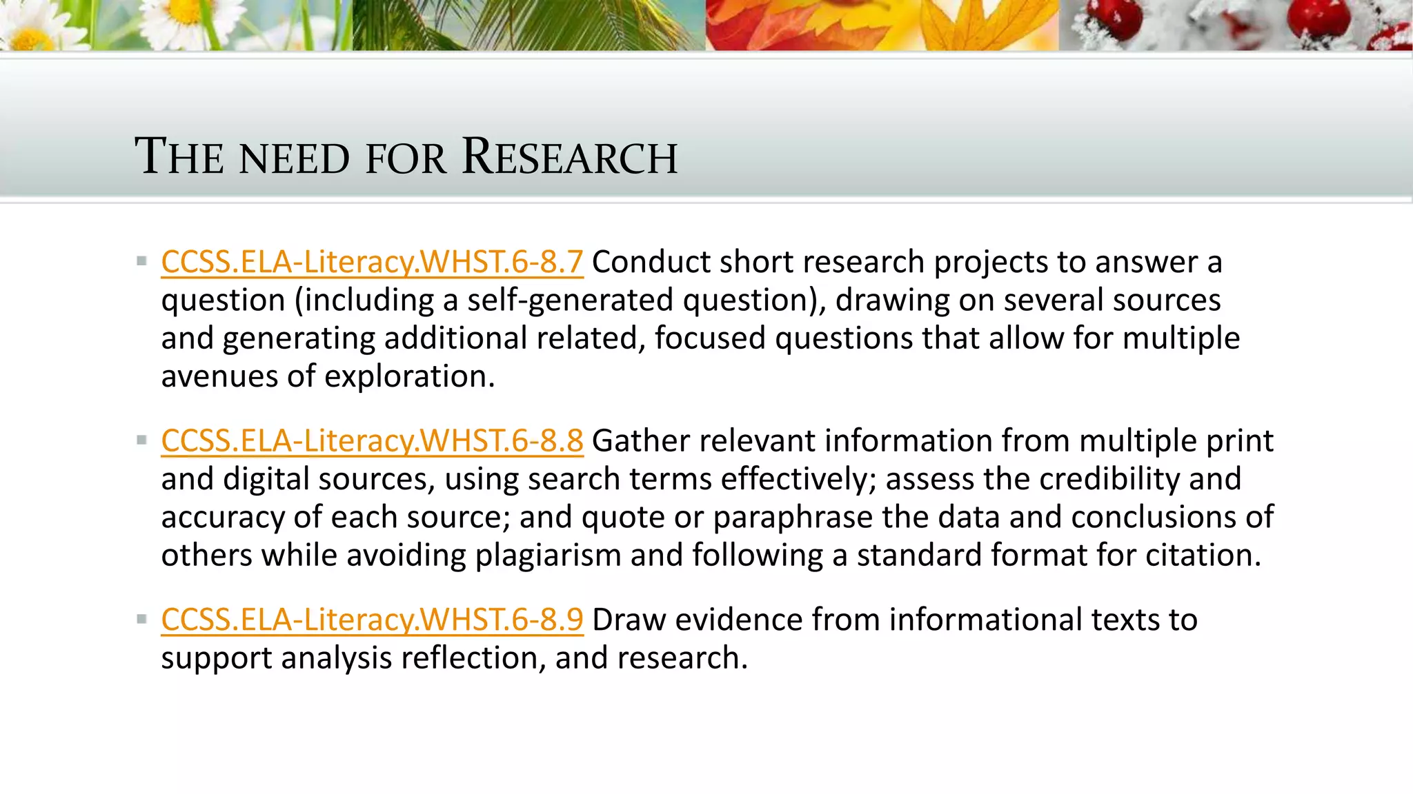 THE NEED FOR RESEARCH
 CCSS.ELA-Literacy.WHST.6-8.7 Conduct short research projects to answer a
question (including a self-generated question), drawing on several sources
and generating additional related, focused questions that allow for multiple
avenues of exploration.
 CCSS.ELA-Literacy.WHST.6-8.8 Gather relevant information from multiple print
and digital sources, using search terms effectively; assess the credibility and
accuracy of each source; and quote or paraphrase the data and conclusions of
others while avoiding plagiarism and following a standard format for citation.
 CCSS.ELA-Literacy.WHST.6-8.9 Draw evidence from informational texts to
support analysis reflection, and research.
 