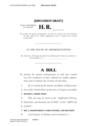 F:M13JOHNGAJOHNGA_001.XML                                  [Discussion Draft]




                                                             [DISCUSSION DRAFT]

                                                                       H. R. ll
                                113TH CONGRESS
                                   1ST SESSION


                                To provide for greater transparency in and user control over the treatment
                                    of data collected by mobile applications and to enhance the security
                                    of such data.




                                              IN THE HOUSE OF REPRESENTATIVES

                                  Mr. JOHNSON of Georgia introduced the following bill; which was referred to
                                            the Committee on llllllllllllll




                                                                          A BILL
                                To provide for greater transparency in and user control
                                   over the treatment of data collected by mobile applica-
                                   tions and to enhance the security of such data.

                                  1              Be it enacted by the Senate and House of Representa-
                                  2 tives of the United States of America in Congress assembled,
                                  3        SECTION 1. SHORT TITLE.

                                  4              This Act may be cited as the ‘‘Application Privacy,
                                  5 Protection, and Security Act of 2013’’ or the ‘‘APPS Act
                                  6 of 2013’’.
                                  7        SEC. 2. TRANSPARENCY, USER CONTROL, AND SECURITY.

                                  8              (a) CONSENT TO TERMS AND CONDITIONS.—

            f:VHLC011613011613.049.xml                 (539986|5)
            January 16, 2013 (12:31 p.m.)
VerDate 0ct 09 2002   12:31 Jan 16, 2013   Jkt 000000   PO 00000   Frm 00001   Fmt 6652   Sfmt 6201   C:DOCUME~1CBOSBO~1APPLIC~1SOFTQUADXMETAL5.5GENCJOHNGA~1.XML
 