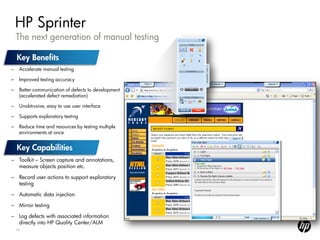 HP Sprinter
    The next generation of manual testing


–    Accelerate manual testing

–    Improved testing accuracy

–    Better communication of defects to development
     (accelerated defect remediation)

–    Unobtrusive, easy to use user interface

–    Supports exploratory testing

–    Reduce time and resources by testing multiple
     environments at once




– Toolkit – Screen capture and annotations,
  measure objects position etc.

– Record user actions to support exploratory
  testing

– Automatic data injection

– Mirror testing

– Log defects with associated information
  directly into HP Quality Center/ALM
    16
 