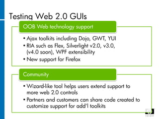 Testing Web 2.0 GUIs
   OOB Web technology support

   • Ajax toolkits including Dojo, GWT, YUI
   • RIA such as Flex, Silverlight v2.0, v3.0,
     (v4.0 soon), WPF extensibility
   • New support for Firefox

   Community

   • Wizard-like tool helps users extend support to
     more web 2.0 controls
   • Partners and customers can share code created to
     customize support for add‟l toolkits
 