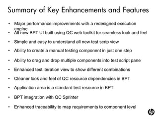 Summary of Key Enhancements and Features
• Major performance improvements with a redesigned execution
  engine
• All new BPT UI built using QC web toolkit for seamless look and feel

• Simple and easy to understand all new test scrip view
• Ability to create a manual testing component in just one step

• Ability to drag and drop multiple components into test script pane

• Enhanced test iteration view to show different combinations

• Cleaner look and feel of QC resource dependencies in BPT

• Application area is a standard test resource in BPT

• BPT integration with QC Sprinter

• Enhanced traceability to map requirements to component level
 