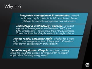 Why HP?

          Integrated management & automation: instead
            of loosely coupled point tools, HP provides a cohesive
             platform for lifecycle management and automation.

       Technology & methodology agnostic: broadest
       support for heterogeneous environments (.NET, Java,
       SAP, Oracle, etc.) – covers more than 70 environments.
       Covers traditional and Agile methods in single solution.

    Project ready, enterprise scale: whether for a team
    of ten, or an enterprise of tens of thousands, HP solutions
    offer proven configurability and scalability.

  Complete application lifecycle: no other company
  offers the integrated product coverage of HP to support
  applications from beginning to end.
 