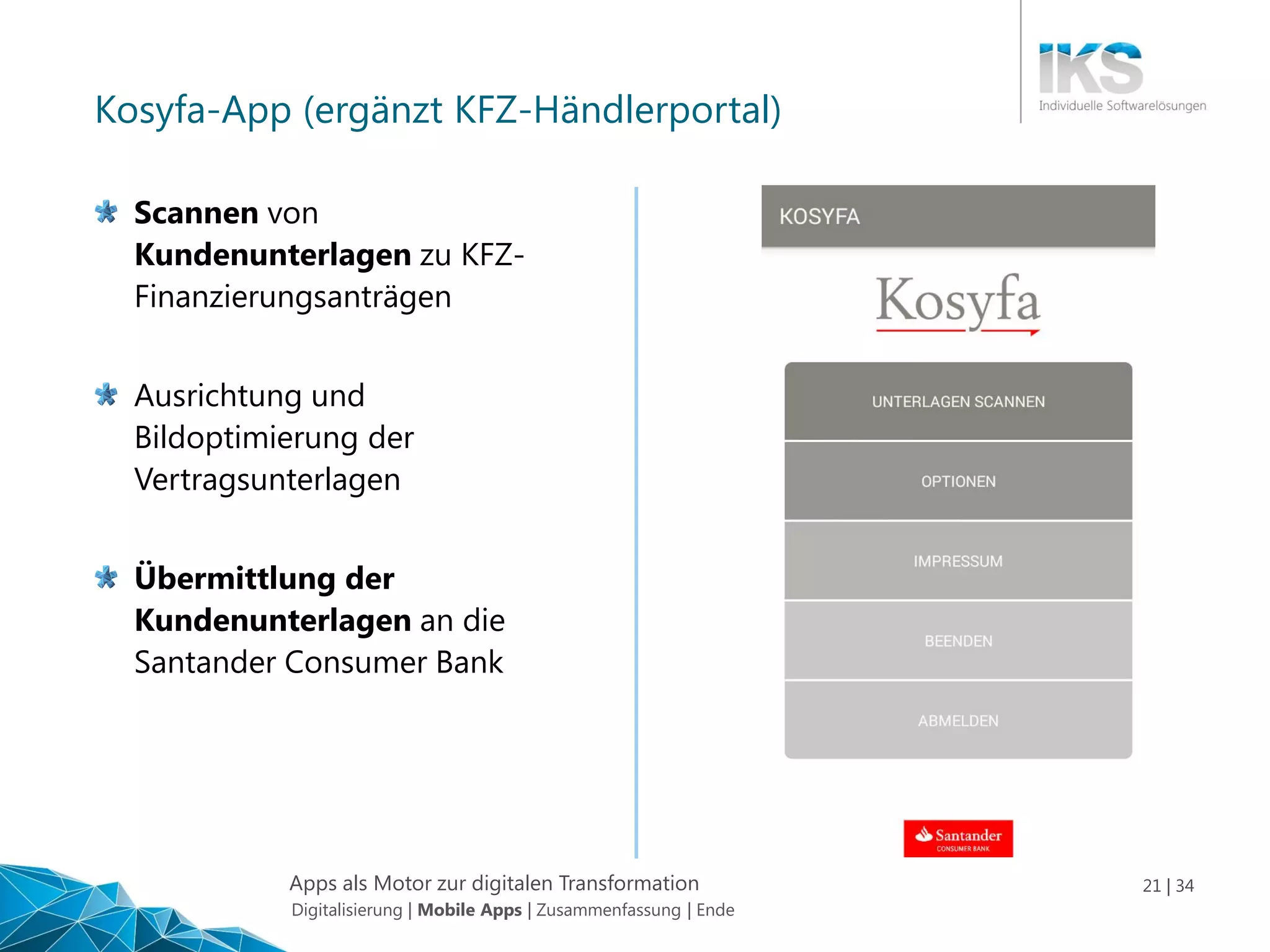 Apps als Motor zur digitalen Transformation 21 | 34
Kosyfa-App (ergänzt KFZ-Händlerportal)
Scannen von
Kundenunterlagen zu KFZ-
Finanzierungsanträgen
Ausrichtung und
Bildoptimierung der
Vertragsunterlagen
Übermittlung der
Kundenunterlagen an die
Santander Consumer Bank
Digitalisierung | Mobile Apps | Zusammenfassung | Ende
 
