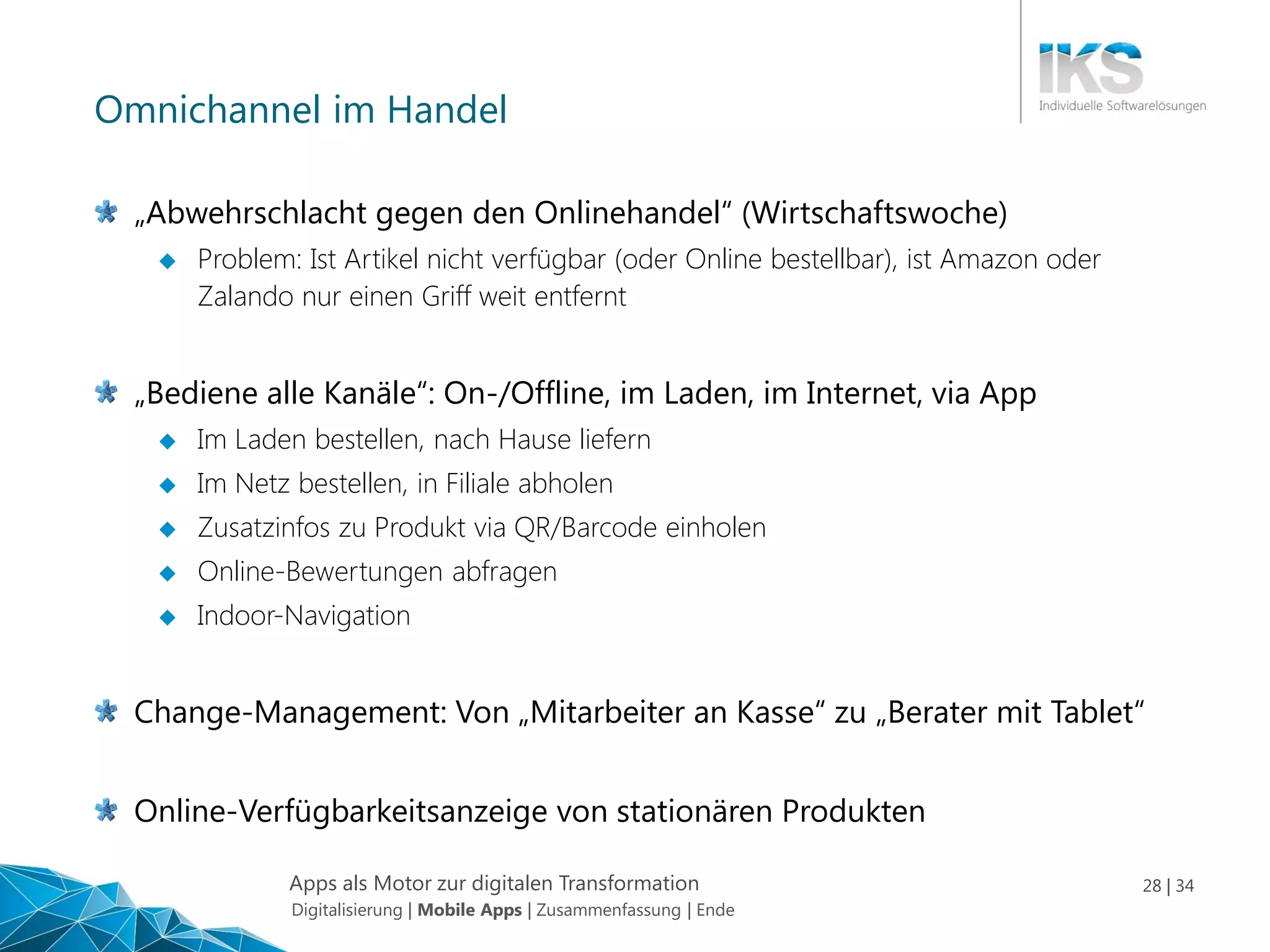 Apps als Motor zur digitalen Transformation 28 | 34
Omnichannel im Handel
„Abwehrschlacht gegen den Onlinehandel“ (Wirtschaftswoche)
 Problem: Ist Artikel nicht verfügbar (oder Online bestellbar), ist Amazon oder
Zalando nur einen Griff weit entfernt
„Bediene alle Kanäle“: On-/Offline, im Laden, im Internet, via App
 Im Laden bestellen, nach Hause liefern
 Im Netz bestellen, in Filiale abholen
 Zusatzinfos zu Produkt via QR/Barcode einholen
 Online-Bewertungen abfragen
 Indoor-Navigation
Change-Management: Von „Mitarbeiter an Kasse“ zu „Berater mit Tablet“
Online-Verfügbarkeitsanzeige von stationären Produkten
Digitalisierung | Mobile Apps | Zusammenfassung | Ende
 