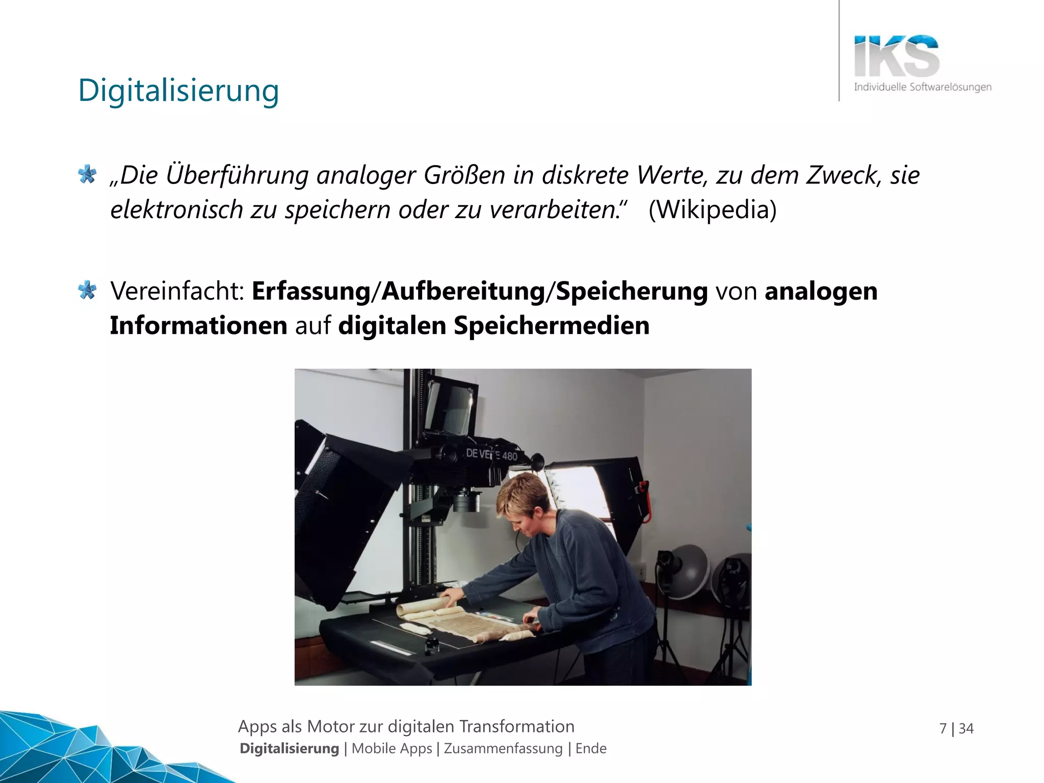 Apps als Motor zur digitalen Transformation 7 | 34
Digitalisierung
„Die Überführung analoger Größen in diskrete Werte, zu dem Zweck, sie
elektronisch zu speichern oder zu verarbeiten.“ (Wikipedia)
Vereinfacht: Erfassung/Aufbereitung/Speicherung von analogen
Informationen auf digitalen Speichermedien
Digitalisierung | Mobile Apps | Zusammenfassung | Ende
 