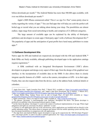 Master’s Thesis, Institute for Information Law, University of Amsterdam, Emre Yildirim


billion downloads per month.25 The Android Market has more than 500.000 apps available, with
over one billion downloads per month.26
          Apple’s 2009 iPhone commercial called “There’s an App For That” comes pretty close to
reality regarding the variety of apps.27 You can find apps that will help you cook the perfect soft
boiled egg or record what you are talking about during your sleep. The possibilities are almost
endless. Apps range from social networking to health, and comprises of 21 different categories.
          The large amount of available apps can be explained by the ability of third-party
publishers and developers to create apps (‘third-party apps’) with a Software Development Kit.28
The popularity of apps and the anticipation of great profits have lured many publishers to create
apps.29


1.3 Software Development Kits
Native apps for iOS and Android are respectively developed with the iOS and Android SDK.30
Both SDKs are freely available, although publishing developed apps in the application catalogs
requires registration.31
          A SDK combined with an Integrated Development Environment (‘IDE’) allows
developers to program and design every aspect of their app: from the design of the graphical user
interface, to the incorporation of available data on the SMD. It also allows them to closely
integrate specific features of a SMD - such as the camera, microphone or GPS - in to their apps.
Finally, they can also request data from the device, such as the address book, technical details or
calendars.

25 Apple Press Info, ‘Apple Launches New iPad’, 7 March 2012, available at <https://www.apple.com/pr/library/
2012/03/07Apple-Launches-New-iPad.html> and ‘Apple’s App Store Downloads Top 25 Billion’, 5 March 2012,
<https://www.apple.com/pr/library/2012/03/05Apples-App-Store-Downloads-Top-25-Billion.html>.
26 Google Mobile Blog, ‘Galaxy Nexus now on sale in Google Play’, 24 April 2012, available at: <http://

googlemobile.blogspot.com/2012/04/galaxy-nexus-now-on-sale-in-google-play.html>.
27 Apple commercial, ‘There’s An App For That’, 2009, available at: <http://youtu.be/szrsfeyLzyg>.
28 The phrases ‘developer’ is interchangeable with ‘publisher’ throughout this thesis. The phrase developer is

preferred over publisher when discussing technical aspects of apps.
29 In this thesis the phrase ‘developers’ is used in the context of technical implementations of an app. Where legal

obligations and rights are concerned, the phrase ‘publisher’ is used.
30 Contrary to web applications that run in the web browser, native applications are installed and run directly in the

mobile operating system. This allows them to integrate and interact with the mobile operating system and they thus
have far greater possibilities in comparison with web applications.
31 The App Store and Android Market require developers to sign up for respectively the ‘iOS Developer Program’

and a ‘Developer profile‘ in order to be able to publish applications. See <https://developer.apple.com/programs/ios/
> and <https://market.android.com/publish/signup>.

                                                         10
 