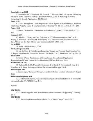 Master’s Thesis, Institute for Information Law, University of Amsterdam, Emre Yildirim


Leontiadis et. al. 2012
        I. Leontiadis, & C. Efstratiou & M. Picone & C. Mascolo,’Don't kill my ads!: Balancing
Privacy in an Ad-Supported Mobile Application Market’, 2012, In Workshop on Mobile
Computing Systems & Applications (HotMobile).
Levis 2011,
        C. Levis, ‘Smartphone, Dumb Regulations: Mixed Signals in Mobile Privacy’, Fordham
Intellectual Property, Media & Entertainment Law Journal, Vol. 22, No. 1, 2011, p. 191 - 243.
Nouwt 2008
        S. Nouwt, ‘Reasonable Expectations of Geo-Privacy?’, (2008) 5:2 SCRIPTed, p. 275 -
403.
Schnabel 2009
        C. Schnabel, ‘Privacy and Data Protection in EC Telecommunications Law’, in: C.
Koenig, A. Bartosch, J. Braun & M. Romes (eds), EC Competition and Telecommunications
Law, Alphen aan den Rijn: Kluwer Law International 2009, p 509 - 568.
Seriot 2010
        N. Seriot, ‘iPhone Privacy’, 2010.
Sloot & Borgesius 2012
        B. van der Sloot & F. Zuiderveen Borgesius, ‘Google and Personal Data Protection’, in:
A. Lopez-Tarruella (ed.), Google and the Law, The Hague: T.M.C. Asser Press 2012, p. 75 - 111.
Smith 2010
        E. Smith, ‘iPhone Applications & Privacy Issues: An Analysis of Application
Transmission of iPhone Unique Device Identifiers (UDIDs)’, 1 October 2010.
Wetherall et. al. 2011
        D. Wetherall & D. Choffnes & B. Greenstein & S. Han & P. Hornyack & J. Jung & S.
Schechter & X. Wang, ‘Privacy revelations for web and mobile apps’, 2011.
Zevenbergen 2004
        J. Zevenbergen, ‘European Privacy Law and its Effect on Location Information’, August
2004.
Zuiderveen Borgesius 2011
        F.J. Zuiderveen Borgesius, ‘De nieuwe cookieregels: alwetende bedrijven en onwetende
internetgebruikers?’, P&I 2011-1, p. 2-11.

Reports

FTC 2012-1
      FTC, ‘Mobile Apps for Kids: Current Privacy Disclosures are Disappointing’, February
2012.
FTC 2012-2
      FTC, ‘Protecting Consumer Privacy In An Era of Rapid Change’, March 2012.




                                                   100
 