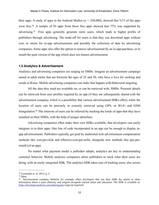 Master’s Thesis, Institute for Information Law, University of Amsterdam, Emre Yildirim


their apps. A study of apps in the Android Market (n = 250.000), showed that %73 of the apps
were free.34 A sample of 50 apps from those free apps showed that 77% was supported by
advertising.35 Free apps generally generate more users, which leads to higher profits of
publishers through advertising. The trade-off for users is that they can download apps without
cost, in return for in-app advertisements and possibly the collection of data by advertising
companies. Some apps also offer the option to remove advertisement by an in-app purchase, or to
install the paid version of the app which does not feature advertisement.


1.5 Analytics & Advertisement
Analytics and advertising companies are surging on SMDs. Imagine an advertisement campaign
aimed at adult males that are between the ages of 25 and 30, who have a love for cooking and
reside in Rome. Mobile advertising companies can make that happen with behavioral targeting.
        All the data they need are available on, or can be retrieved with, SMDs. Personal details
can be retrieved from user profiles required by an app (if they are subsequently shared with the
advertisement company, which is a possibility that various advertisement SDKs offer), while the
location of users can be precisely or coarsely retrieved using GPS, or Wi-Fi and GSM
triangulation.36 The interests of users can be inferred by tracking the kinds of apps that they have
installed on their SMDs, with the help of unique identifiers.
        Advertising companies often make their own SDKs available, that developers can easily
integrate in to their apps. One line of code incorporated in an app can be enough to display in-
app advertisements. Publishers typically get paid by traditional web advertisement compensation
methods like cost-per-click and effective-cost-per-mille, alongside new methods like pay-per-
install (of an app).
        No matter what payment model a publisher adopts, analytics are key to understanding
customer behavior. Mobile analytics companies allow publishers to track what their users are
doing, with an easily integrated SDK. The analytics SDK takes care of tracking users, also across


34Leontiadis et. al. 2012, p. 2.
35Idem.
36 Advertisement company Mobclix for example offers developers that use their SDK the option to share

information about a users ethnicity and religion alongside marital status and education. The SDK is available at:
https://developer.mobclix.com/auth/register (sign-up required).

                                                       12
 