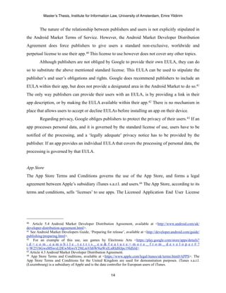 Master’s Thesis, Institute for Information Law, University of Amsterdam, Emre Yildirim


        The nature of the relationship between publishers and users is not explicitly stipulated in
the Android Market Terms of Service. However, the Android Market Developer Distribution
Agreement does force publishers to give users a standard non-exclusive, worldwide and
perpetual license to use their app. 40 This license to use however does not cover any other topics.
        Although publishers are not obliged by Google to provide their own EULA, they can do
so to substitute the above mentioned standard license. This EULA can be used to stipulate the
publisher’s and user’s obligations and rights. Google does recommend publishers to include an
EULA within their app, but does not provide a designated area in the Android Market to do so.41
The only way publishers can provide their users with an EULA, is by providing a link in their
app description, or by making the EULA available within their app.42 There is no mechanism in
place that allows users to accept or decline EULAs before installing an app on their device.
        Regarding privacy, Google obliges publishers to protect the privacy of their users. 43 If an
app processes personal data, and it is governed by the standard license of use, users have to be
notified of the processing, and a ‘legally adequate’ privacy notice has to be provided by the
publisher. If an app provides an individual EULA that covers the processing of personal data, the
processing is governed by that EULA.


App Store
The App Store Terms and Conditions governs the use of the App Store, and forms a legal
agreement between Apple’s subsidiary iTunes s.a.r.l. and users.44 The App Store, according to its
terms and conditions, sells ‘licenses’ to use apps. The Licensed Application End User License




40  Article 5.4 Android Market Developer Distribution Agreement, available at <http://www.android.com/uk/
developer-distribution-agreement.html>.
41 See Android Market Developers Guide, ‘Preparing for release’, available at <http://developer.android.com/guide/

publishing/preparing.html>.
42   For an example of this use, see games by Electronic Arts <https://play.google.com/store/apps/details?
i d = c o m . e a m o b i l e . t e t r i s _ e u & f e a t u r e = m o r e _ f r o m _ d e v e l o p e r # ?
t=W251bGwsMSwxLDEwMiwiY29tLmVhbW9iaWxlLnRldHJpc19ldSJd>
43 Article 4.3 Android Market Developer Distribution Agreement.
44 App Store Terms and Conditions, available at <https://www.apple.com/legal/itunes/uk/terms.html#APPS>. The

App Store Terms and Conditions for the United Kingdom are used for demonstration purposes. iTunes s.a.r.l.
(Luxembourg) is a subsidiary of Apple and is the data controller for European users of iTunes.

                                                       14
 