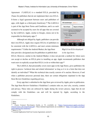 Master’s Thesis, Institute for Information Law, University of Amsterdam, Emre Yildirim


Agreement (‘LAEULA’) is a standard EULA, provided by
iTunes for publishers that do not implement their own EULA.
It forms a legal agreement between users and publishers of
apps, with Apple as a third-party beneﬁciary.45 The LAEULA
is part of the App Store Terms and Conditions, and is as such
assumed to be accepted by users for all apps that are covered
by the LAEULA. Apple, similar to Google, claims not to be
responsible for third-party apps.46
	

     Although not obliged by Apple, publishers can provide
their own EULA. Apple does require EULAs of publishers to
be consistent with the LAEULA, and meet certain minimum
requirements.47 Unlike the Android Market, the App Store 	

 	

           Fig 1.1 An EULA displayed
does provide a designated area for publishers to publish their 	

         in the App Store.
EULA. However, similar to the Android Market, it does not provide a method for where users
can accept or decline an EULA prior to installing an app. Apple recommends publishers that
want users to explicitly accept their EULA, to do so within their app.48
	

     The LAEULA, that presumably covers most apps in the App Stores, gives publishers the
right to process ‘technical data and related information’ as long as it is in a form that does not
identify an individual.49 What this technical data exactly consists of is unclear. However, if and
when a publisher processes personal data, there are certain obligations stipulated in the App
Store Review Guidelines regarding privacy.
	

     Every app that is submitted to the App Store gets reviewed by Apple, prior to publication.
The App Store Review Guidelines (‘Guidelines’) contains rules on, inter alia, security, content
and privacy. These rules are enforced by Apple during the review process. Apps that do not
comply with the Guidelines can and will be rejected by Apple, according to the
Guidelines.	

   	

     	

     	



45 Idem.
46 Idem.
47    iTunes Connect Developers Guide, p. 53, available at: <https://itunesconnect.apple.com/docs/
iTunesConnect_DeveloperGuide.pdf>. These minimal requirements are available at: <https://www.apple.com/legal/
itunes/appstore/dev/minterms/>
48 Idem, p. 172.
49 Licensed Application End User License Agreement, section b.



                                                     15
 