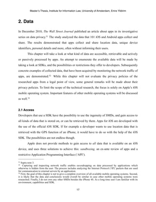 Master’s Thesis, Institute for Information Law, University of Amsterdam, Emre Yildirim



2. Data

In December 2010, The Wall Street Journal published an article about apps in its investigative
series on data privacy.51 The study analyzed the data that 101 iOS and Android apps collect and
share. The results demonstrated that apps collect and share location data, unique device
identifiers, personal details and more, often without informing their users.
         This chapter will take a look at what kind of data are accessible, retrievable and actively
or passively processed by apps. An attempt to enumerate the available data will be made by
taking a look at SDKs, and the possibilities or restrictions they offer to developers. Subsequently
concrete examples of collected data, that have been acquired by monitoring the network traffic of
apps, are demonstrated.52 While this chapter will not evaluate the privacy policies of the
researched apps from a legal point of view, some general remarks will be made about their
privacy policies. To limit the scope of the technical research, the focus is solely on Apple’s iOS
mobile operating system. Important features of other mobile operating systems will be discussed
as well.53


2.1 Access
Developers that use a SDK have the possibility to use the ingenuity of SMDs, and gain access to
all kinds of data that is stored on, or can be retrieved by them. Apps for iOS are developed with
the use of the official iOS SDK. If for example a developer wants to use location data that is
retrieved with the GPS function of an iPhone, it would have to do so with the help of the iOS
SDK. The possibilities are not endless though.
         Apple does not provide methods to gain access to all data that is available on an iOS
device, and uses three solutions to achieve this: sandboxing, an ex-ante review of apps and a
restrictive Application Programming Interface (‘API’).

51 Supra note 3.
52   Capturing and inspecting network traffic enables eavesdropping on data processed by applications which
otherwise is hidden from the user. The process includes analyzing the Internet Protocol (‘IP)’ packets that are used
for communication to external servers by an application.
53 First, the goal of this chapter is not to give a complete overview of all available mobile operating systems. Second,

it is likely that the data and conclusions would overall be similar in case other mobile operating systems were
researched. Finally, I do not own any other SMDs besides the iPhone 4S. As a long time user I am familiar with its
environment, capabilities and SDK.

                                                          17
 