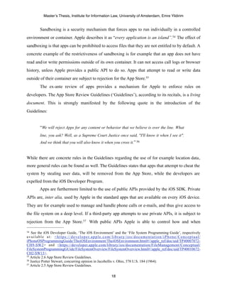 Master’s Thesis, Institute for Information Law, University of Amsterdam, Emre Yildirim


            Sandboxing is a security mechanism that forces apps to run individually in a controlled
environment or container. Apple describes it as “every application is an island”.54 The effect of
sandboxing is that apps can be prohibited to access files that they are not entitled to by default. A
concrete example of the restrictiveness of sandboxing is for example that an app does not have
read and/or write permissions outside of its own container. It can not access call logs or browser
history, unless Apple provides a public API to do so. Apps that attempt to read or write data
outside of their container are subject to rejection for the App Store.55
            The ex-ante review of apps provides a mechanism for Apple to enforce rules on
developers. The App Store Review Guidelines (‘Guidelines’), according to its recitals, is a living
document. This is strongly manifested by the following quote in the introduction of the
Guidelines:


            “We will reject Apps for any content or behavior that we believe is over the line. What
            line, you ask? Well, as a Supreme Court Justice once said, "I'll know it when I see it".
            And we think that you will also know it when you cross it.” 56


While there are concrete rules in the Guidelines regarding the use of for example location data,
more general rules can be found as well. The Guidelines states that apps that attempt to cheat the
system by stealing user data, will be removed from the App Store, while the developers are
expelled from the iOS Developer Program.
            Apps are furthermore limited to the use of public APIs provided by the iOS SDK. Private
APIs are, inter alia, used by Apple in the standard apps that are available on every iOS device.
They are for example used to manage and handle phone calls or e-mails, and thus give access to
the file system on a deep level. If a third-party app attempts to use private APIs, it is subject to
rejection from the App Store.57 With public APIs Apple is able to control how and when

54  See the iOS Developer Guide, ‘The iOS Environment’ and the ‘File System Programming Guide’, respectively
a v a i l a b l e a t : < h t t p s : / / d e v e l o p e r. a p p l e . c o m / l i b r a r y / i o s / d o c u m e n t a t i o n / i P h o n e / C o n c e p t u a l /
iPhoneOSProgrammingGuide/TheiOSEnvironment/TheiOSEnvironment.html#//apple_ref/doc/uid/TP40007072-
CH9-SW2> and <https://developer.apple.com/library/ios/documentation/FileManagement/Conceptual/
FileSystemProgrammingGUide/FileSystemOverview/FileSystemOverview.html#//apple_ref/doc/uid/TP40010672-
CH2-SW13>.
55 Article 2.6 App Store Review Guidelines.
56 Justice Potter Stewart, concurring opinion in Jacobellis v. Ohio, 378 U.S. 184 (1964).
57 Article 2.5 App Store Review Guidelines.



                                                                                 18
 