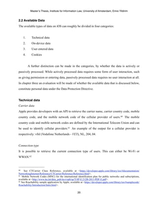 Master’s Thesis, Institute for Information Law, University of Amsterdam, Emre Yildirim


2.2 Available Data
The available types of data on iOS can roughly be divided in four categories:


     1.      Technical data
     2.      On-device data
     3.      User entered data
     4.      Cookies


          A further distinction can be made in the categories, by whether the data is actively or
passively processed. While actively processed data requires some form of user interaction, such
as giving permission or entering data, passively processed data requires no user interaction at all.
In chapter three an evaluation will be made of whether the available data that is discussed below,
constitute personal data under the Data Protection Directive.


Technical data
Carrier data
Apple provides developers with an API to retrieve the carrier name, carrier country code, mobile
country code, and the mobile network code of the cellular provider of users. 60 The mobile
country code and mobile network codes are defined by the International Telecom Union and can
be used to identify cellular providers.61 An example of the output for a cellular provider is
respectively: vfnl (Vodafone Netherlands - VEY), NL, 204, 04.


Connection type
It is possible to retrieve the current connection type of users. This can either be Wi-Fi or
WWAN.62



60   See CTCarrier Class Reference, available at <https://developer.apple.com/library/ios/#documentation/
NetworkingInternet/Reference/CTCarrier/Reference/Reference.html>.
61 Mobile Network Codes (MNC) for the international identification plan for public networks and subscriptions,

available at <http://www.itu.int/dms_pub/itu-t/opb/sp/T-SP-E.212B-2011-PDF-E.pdf>.
62 See Reachability sample application by Apple, available at <https://developer.apple.com/library/ios/#samplecode/

Reachability/Introduction/Intro.html>.

                                                        20
 