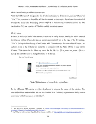 Master’s Thesis, Institute for Information Law, University of Amsterdam, Emre Yildirim


Device model and type, OS version and type
With the UIDevice API it is possible for developers to retrieve device types, such as ‘iPhone’ or
‘iPad’.63 An extension to the public API has been made by developers that allows the retrieval of
the specific model of a device (e.g. iPhone 4S).64 It is furthermore possible to retrieve the iOS
version (e.g. 5.0) and type (e.g. iOS) of the mobile operating system.


Device name
Every iOS device (‘iDevice’) has a name, which can be set by its user. During the initial setup of
the iDevice without iTunes, the device name is automatically set to the type of the device (e.g.
‘iPad’). During the initial setup of an iDevice with iTunes though, the name of the iDevice - by
default - is set to the first and last name that is associated with the Apple ID that is used for the
iDevice. This results in the following name for the iDevice: [first_name last_name’s [device
type]]. It is up to the user to change the name of its device.




                           Fig. 2.1 Default name of a new device set in iTunes


In its UIDevice API, Apple provides developers to retrieve the name of the device. The
description in the API mentions that the device name is an “arbitrary alphanumeric string that is
associated with the device as an identiﬁer”.




63   See UIDevice Class Reference, available at <https://developer.apple.com/library/ios/#documentation/uikit/
reference/UIDevice_Class/Reference/UIDevice.html>.
64 See UIDevice extension developed by Erica Sadun, available at <https://github.com/erica/uidevice-extension>.



                                                      21
 
