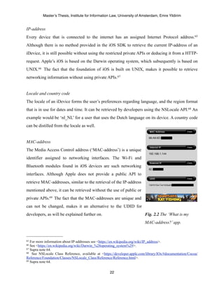 Master’s Thesis, Institute for Information Law, University of Amsterdam, Emre Yildirim


IP-address
Every device that is connected to the internet has an assigned Internet Protocol address.65
Although there is no method provided in the iOS SDK to retrieve the current IP-address of an
iDevice, it is still possible without using the restricted private APIs or deducing it from a HTTP-
request. Apple’s iOS is based on the Darwin operating system, which subsequently is based on
UNIX.66 The fact that the foundation of iOS is built on UNIX, makes it possible to retrieve
networking information without using private APIs. 67


Locale and country code
The locale of an iDevice forms the user’s preferences regarding language, and the region format
that is in use for dates and time. It can be retrieved by developers using the NSLocale API.68 An
example would be ‘nl_NL’ for a user that uses the Dutch language on its device. A country code
can be distilled from the locale as well.


MAC-address
The Media Access Control address (‘MAC-address’) is a unique
identifier assigned to networking interfaces. The Wi-Fi and
Bluetooth modules found in iOS devices are such networking
interfaces. Although Apple does not provide a public API to
retrieve MAC-addresses, similar to the retrieval of the IP-address
mentioned above, it can be retrieved without the use of public or
private APIs.69 The fact that the MAC-addresses are unique and
can not be changed, makes it an alternative to the UDID for
developers, as will be explained further on.                              Fig. 2.2 The ‘What is my
                                                                          MAC-address?’ app.



65 For more information about IP-addresses see <https://en.wikipedia.org/wiki/IP_address>.
66 See <https://en.wikipedia.org/wiki/Darwin_%28operating_system%29>.
67 Supra note 64.
68 See NSLocale Class Reference, available at <https://developer.apple.com/library/IOs/#documentation/Cocoa/

Reference/Foundation/Classes/NSLocale_Class/Reference/Reference.html>.
69 Supra note 64.



                                                    22
 