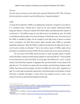 Master’s Thesis, Institute for Information Law, University of Amsterdam, Emre Yildirim


Timezone
The time zone of an iDevice can be retrieved by using the NSTimeZone API. 70 This will return
the time zone that is currently in use by the iDevice (e.g. ‘Europe/Amsterdam’).


UDID
A Unique Device Identifier (‘UDID’) is an alphanumeric string that is assigned to every iDevice.
It is calculated using a formula that is based on the serial number, International Mobile
Equipment Identity or Electronic Chip ID, Wi-Fi MAC-address and Bluetooth MAC-address of
an iOS device.71 The UDID is unique to every iDevice and is not alterable by users. The UDID
was initially provided by Apple as an aid for developers to identify their users. The normal use of
the UDID, as intended by Apple, was for example to store high scores of games on external
servers. According to the Wall Street Journal, Apple internally treats UDIDs as ‘personally
identifiable information’. When the UDID is combined with data from the Apple IDs of users, it
can be used to identify an individual.72 Due to the sensitive nature of UDIDs, Apple advises
developers to not publicly associate a UDID with user accounts, due to user security and privacy.
        The very nature of the UDID, and the fact that it is easily accessible, makes it a perfect
tool for developers, analytics and advertising companies to track user behavior. 73 Users generally
are not made aware of, and can not block, its use by apps. The UDID can be - and is - used by
analytics and advertising companies to aggregate data, and create profiles of users based on the
apps they use.74 It is therefore no surprise that most analytics and advertising companies collect
UDIDs. They often provide developers with their own SDKs that can be easily integrated in to
apps. As a result, apps automatically transmit data, with limited options for developers to decide
what data is collected. Developers in return receive free analytics services, or have a new
channel of revenue by advertisements displayed in their app.




70 See NSTimeZone Class Reference, available at <https://developer.apple.com/library/ios/#documentation/Cocoa/
Reference/Foundation/Classes/NSTimeZone_Class/Reference/Reference.html>.
71 See <http://iphonedevwiki.net/index.php/Lockdownd>.
72 Supra note 3.
73 Smith 2010, p. 6, available at <http://www.pskl.us/wp/wp-content/uploads/2010/09/iPhone-Applications-Privacy-

Issues.pdf>.
74 Seriot 2010, p. 25, available at <http://seriot.ch/resources/talks_papers/iPhonePrivacy.pdf>.



                                                      23
 