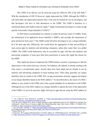 Master’s Thesis, Institute for Information Law, University of Amsterdam, Emre Yildirim


        The UDID of an iDevice can be retrieved using the UIDevice API of the iOS SDK.75
With the introduction of iOS 5.0 however, Apple deprecated the UDID. Although the UDID is
still retrievable, the depreciation denotes that it will soon be limited for use by developers, and
that developers will have to find alternatives to the UDID. The UDID is therefore in a
transitional phase until further notice by Apple.76 Apple recommends developers to create an app
specific Universally Unique Identifier (‘UUID’).77
        In 2010 Seriot recommended two solution to tackle the privacy issues of UDIDs: firstly
the introduction of an application device identifier (‘ADID’), and secondly the requirement of
prior permission from users.78 The ADID would still allow developers to use a unique identifier,
be it for their app only. Effectively, this would block the aggregation of data and profiling of
users across apps by analytics and advertising companies, unless they create their own global
UDIDs. The UDID would furthermore only be accessible by apps, and thus also analytics and
advertising companies, if users gave their prior permission. It seems like Apple has chosen for
the ADID.
        Why Apple has chosen to deprecate the UDID remains a mystery. A good guess is that the
depreciation is the result of privacy concerns. Nevertheless, the industry is already catching with
what seems a cat-and-mouse game. Several ideas have been opted and are already in use by
analytics and advertising companies to keep tracking users. These ideas generally use unique
identifiers that are similar to the UDID. W3i, an app monetization network, suggests developers
to use unique identifiers based on the MAC-address.79 As described above, the nature of a MAC-
address is very similar to the UDID, and is thus a good candidate for an alternative to the UDID.
Although the use of the MAC-address as a unique identifier is against the ratio of the deprecation
of the UDID, it is yet to be seen how Apple will react to apps that are using the MAC-address as



75   See UIDevice Class Reference, available at <https://developer.apple.com/library/ios/#documentation/uikit/
reference/UIDevice_Class/Reference/UIDevice.html>.
76 By the end of March 2012, news of Apple starting to reject applications that use the UDID have emerged. See

Techcrunch, ‘Amid Privacy Concerns, Apple Has Started Rejecting Apps That Access UDIDs’, 24 March 2012,
available at <http://techcrunch.com/2012/03/24/apple-udids/>.
77 See CFUUID, available at <https://developer.apple.com/library/ios/#documentation/CoreFoundation/Reference/

CFUUIDRef/Reference/reference.html#//apple_ref/c/func/CFUUIDCreate>.
78 Seriot 2010, p. 25.
79 Techcruch, ‘W3i suggests iOS Developers Use MAC-address As UDID Replacement’, 28 October 2011, available

at <http://techcrunch.com/2011/10/28/w3i-suggests-ios-developers-use-mac-address-as-udid-replacement/>.

                                                     24
 