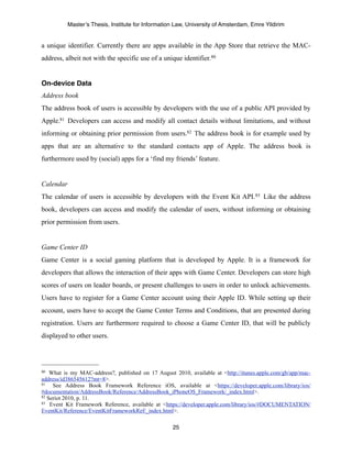 Master’s Thesis, Institute for Information Law, University of Amsterdam, Emre Yildirim


a unique identifier. Currently there are apps available in the App Store that retrieve the MAC-
address, albeit not with the specific use of a unique identifier. 80


On-device Data
Address book
The address book of users is accessible by developers with the use of a public API provided by
Apple.81 Developers can access and modify all contact details without limitations, and without
informing or obtaining prior permission from users.82 The address book is for example used by
apps that are an alternative to the standard contacts app of Apple. The address book is
furthermore used by (social) apps for a ‘find my friends’ feature.


Calendar
The calendar of users is accessible by developers with the Event Kit API. 83 Like the address
book, developers can access and modify the calendar of users, without informing or obtaining
prior permission from users.


Game Center ID
Game Center is a social gaming platform that is developed by Apple. It is a framework for
developers that allows the interaction of their apps with Game Center. Developers can store high
scores of users on leader boards, or present challenges to users in order to unlock achievements.
Users have to register for a Game Center account using their Apple ID. While setting up their
account, users have to accept the Game Center Terms and Conditions, that are presented during
registration. Users are furthermore required to choose a Game Center ID, that will be publicly
displayed to other users.




80  What is my MAC-address?, published on 17 August 2010, available at <http://itunes.apple.com/gb/app/mac-
address/id386545612?mt=8>.
81   See Address Book Framework Reference iOS, available at <https://developer.apple.com/library/ios/
#documentation/AddressBook/Reference/AddressBook_iPhoneOS_Framework/_index.html>.
82 Seriot 2010, p. 11.
83 Event Kit Framework Reference, available at <https://developer.apple.com/library/ios/#DOCUMENTATION/

EventKit/Reference/EventKitFrameworkRef/_index.html>.

                                                    25
 