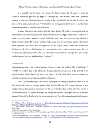 Master’s Thesis, Institute for Information Law, University of Amsterdam, Emre Yildirim


        It is possible for developers to retrieve the Game Center ID of users by using the
GameKit framework provided by Apple.84 Although the Game Center Terms and Conditions
mention several uses of the nickname by Apple, it does not include the fact that developers are
able to retrieve nicknames of users.85 While there are no requirements for users to use their real
names as their Game Center ID, they can do so.
        It seems that Apple has realized that the Game Center ID could be problematic and has
therefore taken the following measures that are mentioned in the App Store Review Guidelines in
order to prevent abuse. Section 6 of the Guidelines states that developers are not allowed to
display Game Center IDs to users or third parties, and may not use Game Center IDs for any
other purposes than those that are approved by the Game Center Terms and Conditions.
Furthermore, developers that “attempt to reverse lookup, trace, relate, associate, mine, harvest,
or otherwise exploit Player IDs, alias, or other information obtained through the Game Center
will be removed from the iOS Developer Program”.86


Location data
Developers can retrieve the realtime location of users by using the build-in GPS of an iDevice.87
In order for location data to be retrievable though, location services need to be enabled in the
general settings of the iDevice by users (see figure 2.3 left). Only when location services are
enabled, can apps retrieve location data from the device.
        The CLLocationManager class assists developers in retrieving location data.88 On the
first attempt of an app to retrieve location data from an iDevice, iOS prompts the user with a
standard pop-up that requests permission for the use of location data by that app. This prompt is
illustrated in figure 2.3 (right). Although not obliged or required, developers can add a ‘purpose
message’ that will be displayed in the permission pop-up. This allows developers to inform users


84   GKPlayer Class Reference, available at <https://developer.apple.com/library/ios/#documentation/GameKit/
Reference/GKPlayer_Ref/Reference/Reference.html>.
85   Game Center Terms and Conditions, available at <https://www.apple.com/legal/itunes/gamecenter/uk/
terms.html>.
86 Article 6.3 App Store Review Guidelines.
87 iDevices that do not have built-in GPS available (e.g. iPod touch, iPads without 3G/4G connectivity, use Wi-Fi

based location data.
88 CLLocationManager Class Reference, available at: <https://developer.apple.com/library/ios/#documentation/

CoreLocation/Reference/CLLocationManager_Class/CLLocationManager/CLLocationManager.html>.

                                                       26
 