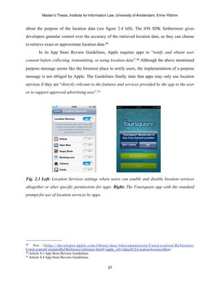 Master’s Thesis, Institute for Information Law, University of Amsterdam, Emre Yildirim


about the purpose of the location data (see figure 2.4 left). The iOS SDK furthermore gives
developers granular control over the accuracy of the retrieved location data, as they can choose
to retrieve exact or approximate location data.89
            In its App Store Review Guidelines, Apple requires apps to “notify and obtain user
consent before collecting, transmitting, or using location data”.90 Although the above mentioned
purpose message seems like the foremost place to notify users, the implementation of a purpose
message is not obliged by Apple. The Guidelines finally state that apps may only use location
services if they are “directly relevant to the features and services provided by the app to the user
or to support approved advertising uses”. 91




Fig. 2.3 Left: Location Services settings where users can enable and disable location services
altogether or alter specific permissions for apps. Right: The Foursquare app with the standard
prompt for use of location services by apps.




89   S e e < h t t p s : / / d e v e l o p e r. a p p l e . c o m / l i b r a r y / m a c / # d o c u m e n t a t i o n / C o r e L o c a t i o n / R e f e r e n c e /
CoreLocationConstantsRef/Reference/reference.html#//apple_ref/c/data/kCLLocationAccuracyBest>
90 Article 4.1 App Store Review Guidelines.
91 Article 4.4 App Store Review Guidelines.



                                                                                 27
 