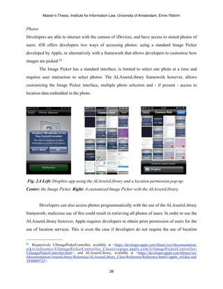 Master’s Thesis, Institute for Information Law, University of Amsterdam, Emre Yildirim


Photos
Developers are able to interact with the camera of iDevices, and have access to stored photos of
users. iOS offers developers two ways of accessing photos: using a standard Image Picker
developed by Apple, or alternatively with a framework that allows developers to customize how
images are picked. 92
         The Image Picker has a standard interface, is limited to select one photo at a time and
requires user interaction to select photos. The ALAssetsLibrary framework however, allows
customizing the Image Picker interface, multiple photo selection and - if present - access to
location data embedded in the photo.




Fig. 2.4 Left: Dropbox app using the ALAssetsLibrary and a location permission pop-up.
Center: the Image Picker. Right: A customized Image Picker with the ALAssetsLibrary.


         Developers can also access photos programmatically with the use of the ALAssetsLibrary
framework; malicious use of this could result in retrieving all photos of users. In order to use the
ALAssetsLibrary however, Apple requires developers to obtain prior permission of users for the
use of location services. This is even the case if developers do not require the use of location


92 Respectively UIImagePickerController, available at <https://developer.apple.com/library/ios/#documentation/
uikit/reference/UIImagePickerController_Classlivepage.apple.com/UIImagePickerController/
UIImagePickerController.html>, and ALAssetsLibrary, available at <https://developer.apple.com/library/ios/
#documentation/AssetsLibrary/Reference/ALAssetsLibrary_Class/Reference/Reference.html#//apple_ref/doc/uid/
TP40009722>.

                                                     28
 