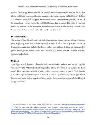 Master’s Thesis, Institute for Information Law, University of Amsterdam, Emre Yildirim


services for their app. The ratio behind the required permission seems to be based on the fact that
photos could have - and in case location services for the camera app are enabled by users do have
- location data embedded. The prior permission of users is therefore not required for the use of
the image library per se, but for the embedded location data in photos. This leads to a curious
result: any app that obtains permission from their users to use location services, automatically
has access to all their photos with the ALAssetsLibrary framework.


User-entered Data
The amount of data that developers can collect is endless as long as users are willing to disclose
them. Especially when user profiles are made in apps, a lot of data is processed. A list of
frequently collected data includes the date of birth, e-mail address, first and last name, gender,
profile picture, phone number, social media account (e.g. Twitter user-ID, Facebook user-ID),
username and website.


Cookies
Apps - just as web browsers - have the ability to set cookies and use web storage (together
‘cookies’).93 The NSHTTPCookie(Storage) class allows developers to set cookies for their
apps.94 These cookies are invisible to users, as there is currently no way to view or delete them in
iOS, unless apps provide the option to do so. It is safe to say that the majority of apps do not
have such an option built-in. Cookies of apps can therefore - exceptions aside - only be deleted if
an app is removed.




93   For more information on web storage see the World Wide Web Consortium: <http://dev.w3.org/html5/webstorage/
>.
94  NSHTTPCookie and NSHTTPCookieStorage Class Reference, respectively available at: <https://
developer.apple.com/library/ios/#documentation/Cocoa/Reference/Foundation/Classes/NSHTTPCookie_Class/
Reference/Reference.html> and <https://developer.apple.com/library/ios/#documentation/Cocoa/Reference/
Foundation/Classes/NSHTTPCookieStorage_Class/Reference/Reference.html>.

                                                        29
 