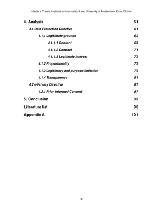 Master’s Thesis, Institute for Information Law, University of Amsterdam, Emre Yildirim



4. Analysis!                                                                                  61
   4.1 Data Protection Directive!                                                             61

          4.1.1 Legitimate grounds!                                                           62

                  4.1.1.1 Consent!                                                            63

                  4.1.1.2 Contract!                                                           71

                  4.1.1.3 Legitimate Interest!                                                73

          4.1.2 Proportionality!                                                              75

          4.1.3 Legitimacy and purpose limitation!                                            79

          4.1.4 Transparency!                                                                 81

   4.2 e-Privacy Directive!                                                                   87

          4.2.1 Prior Informed Consent!                                                       87

5. Conclusion!                                                                                92

Literature list!                                                                              98

Appendix A!                                                                                  101




                                              3
 