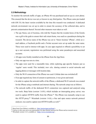 Master’s Thesis, Institute for Information Law, University of Amsterdam, Emre Yildirim


2.3 Methodology
To monitor the network traffic of apps, an iPhone 4S was purchased and set up as a new phone.
This ensured that the device was not yet known to any third parties. The iPhone came pre-loaded
with iOS 5.0, the latest version available by the time this research was conducted. A dedicated
network environment was set up in order to ensure the accuracy of the collected data, and to
prevent contamination thereof. Several other measures were taken as well:
     • The spy Sinon, son of Aesimus, who told the Trojans that the wooden horse of the Greeks
      was a gift to the gods to ensure their safe return home, was used as a pseudonym during the
      research. The device name of the iPhone was set to ‘Sinon Aesimus’ iPhone’, while an e-
      mail address, a Facebook profile and a Twitter account were set up under the same name.
      These were used to interact with apps. In case apps required or offered a possibility to set
      up a user account, registration was performed using the same pseudonym and associated
      accounts.
     • All apps were freshly installed on the iPhone from the App Store.
     • Only one app was run at a time.
     • The apps were used for a reasonable time, while exploring app specific features just as
      ‘regular’ users would. This included, inter alia, sharing content to social networks and
      tagging photos or messages with location data.
     • Only the Wi-Fi connection of the iPhone was used. Cellular data was switched off.
     • If an app required any form of consent or permission, it was given and noted.
     • In order to capture the network traffic of the iPhone, a dedicated Wi-Fi network was created
      for the iPhone using a notebook and internet sharing. The network setup was as follows:
     • The network traffic of the dedicated Wi-Fi connection was captured and analyzed using
      two tools. Burp Suite (version 1.4.01), which includes an intercepting proxy server, was
      used to capture HTTP/S traffic from the iPhone.95 The iPhone was manually setup to use
      this HTTP proxy.96 Wireshark (version 1.4.6), a free and open source network protocol
      analyzer, was used to capture non-HTTP/S traffic as well.97


95 Burp Suite Free Edition, available at: <http://portswigger.net/burp/>.
96 A proxy in this case acts as an intermediary for data transfer between the iPhone and an external server.
97 Wireshark version 1.6.3, available at: <https://www.wireshark.org>.



                                                          30
 